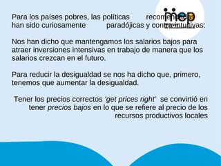 Para los países pobres, las políticas  recomendadas han sido curiosamente  paradójicas y contra-intuitivas: Nos han dicho que mantengamos los salarios bajos para atraer inversiones intensivas en trabajo de manera que los salarios crezcan en el futuro. Para reducir la desigualdad se nos ha dicho que, primero, tenemos que aumentar la desigualdad. Tener los precios correctos  ‘get prices right’   se convirtió en tener  precios bajos  en lo que se refiere al precio de los recursos productivos locales 