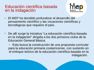 Educación científica basada en la indagación El MEP ha decidido profundizar el desarrollo del  pensamiento científico y las vocaciones científicas y tecnológicas que requiere el país.  De allí surge la iniciativa “La educación científica basada en la indagación” dirigida a los dos primeros ciclos de la Educación General Básica.  Esta busca la construcción de una propuesta curricular para la educación  primaria costarricense, con sustento en el enfoque teórico de la educación científica basada en la indagación.  