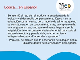 Lógica... en Español Se asumió el reto de reintroducir la enseñanza de la lógica – y el desarrollo del pensamiento lógico – en la educación costarricense, pero hacerlo de tal forma que no se constituyera en un conocimiento más, un capítulo más, una asignatura más, sino que realmente llegara a ser la adquisición de una competencia fundamental para todo el trabajo intelectual y para la vida, una herramienta indispensable para el “aprender a aprender”.  Para ello, se planteó que la enseñanza de la lógica debía ubicarse dentro de la enseñanza del Español. 