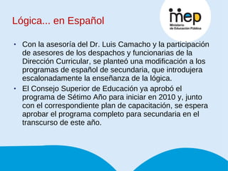 Con la asesoría del Dr. Luis Camacho y la participación de asesores de los despachos y funcionarias de la Dirección Curricular, se planteó una modificación a los programas de español de secundaria, que introdujera escalonadamente la enseñanza de la lógica.  El Consejo Superior de Educación ya aprobó el programa de Sétimo Año para iniciar en 2010 y, junto con el correspondiente plan de capacitación, se espera aprobar el programa completo para secundaria en el transcurso de este año. Lógica... en Español 