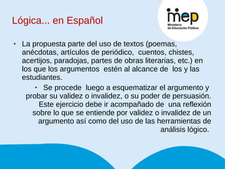 La propuesta parte del uso de textos (poemas, anécdotas, artículos de periódico,  cuentos, chistes, acertijos, paradojas, partes de obras literarias, etc.) en los que los argumentos  estén al alcance de  los y las estudiantes.  Se procede  luego a esquematizar el argumento y  probar su validez o invalidez, o su poder de persuasión. Este ejercicio debe ir acompañado de  una reflexión sobre lo que se entiende por validez o invalidez de un argumento así como del uso de las herramientas de análisis lógico.  Lógica... en Español 