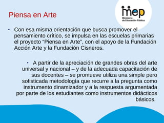 Piensa en Arte Con esa misma orientación que busca promover el pensamiento crítico, se impulsa en las escuelas primarias el proyecto “Piensa en Arte”, con el apoyo de la Fundación Acción Arte y la Fundación Cisneros. A partir de la apreciación de grandes obras del arte universal y nacional – y de la adecuada capacitación de sus docentes – se promueve utiliza una simple pero sofisticada metodología que recurre a la pregunta como instrumento dinamizador y a la respuesta argumentada por parte de los estudiantes como instrumentos didácticos básicos.  
