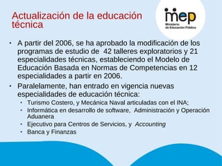 Actualización de la educación técnica A partir del 2006, se ha aprobado la modificación de los programas de estudio de  42 talleres exploratorios y 21 especialidades técnicas, estableciendo el Modelo de Educación Basada en Normas de Competencias en 12 especialidades a partir en 2006.  Paralelamente, han entrado en vigencia nuevas especialidades de educación técnica: Turismo Costero, y Mecánica Naval articuladas con el INA;  Informática en desarrollo de software,  Administración y Operación Aduanera Ejecutivo para Centros de Servicios, y  Accounting Banca y Finanzas 