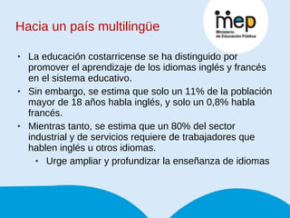 La educación costarricense se ha distinguido por promover el aprendizaje de los idiomas inglés y francés en el sistema educativo.  Sin embargo, se estima que solo un 11% de la población mayor de 18 años habla inglés, y solo un 0,8% habla francés.  Mientras tanto, se estima que un 80% del sector industrial y de servicios requiere de trabajadores que hablen inglés u otros idiomas.  Urge ampliar y profundizar la enseñanza de idiomas  Hacia un país multilingüe 