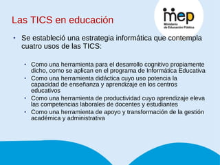Las TICS en educación Se estableció una estrategia informática que contempla cuatro usos de las TICS: Como una herramienta para el desarrollo cognitivo propiamente dicho, como se aplican en el programa de Informática Educativa Como una herramienta didáctica cuyo uso potencia la capacidad de enseñanza y aprendizaje en los centros educativos Como una herramienta de productividad cuyo aprendizaje eleva las competencias laborales de docentes y estudiantes Como una herramienta de apoyo y transformación de la gestión académica y administrativa 