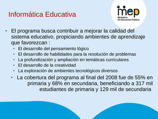 Informática Educativa El programa busca contribuir a mejorar la calidad del sistema educativo, propiciando ambientes de aprendizaje que favorezcan : El desarrollo del pensamiento lógico El desarrollo de habilidades para la resolución de problemas La profundización y ampliación en temáticas curriculares El desarrollo de la creatividad La exploración de ambientes tecnológicos diversos La cobertura del programa al final del 2008 fue de 55% en primaria y 68% en secundaria, beneficiando a 317 mil estudiantes de primaria y 129 mil de secundaria  