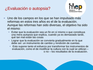 ¿Evaluación o autopsia? Uno de los campos en los que se han impulsado más reformas en estos tres años es el de la evaluación. Aunque las reformas han sido diversas, el objetivo ha sido el mismo: Evitar que la evaluación sea un fin en sí mismo o que constituya una mera  autopsia  que explica, cuando ya es demasiado tarde, qué tan mal están las cosas Lograr que la evaluación se convierta gradualmente en lo que debe ser: un instrumento de cambio y rendición de cuentas. Esto supone tanto el esfuerzo por transformar los instrumentos de evaluación, como el de modificar la cultura con la cual se utilizan – o no – los resultados de la evaluación.  