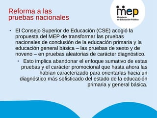Reforma a las  pruebas nacionales El Consejo Superior de Educación (CSE) acogió la propuesta del MEP de transformar las pruebas nacionales de conclusión de la educación primaria y la educación general básica – las pruebas de sexto y de noveno – en pruebas aleatorias de carácter diagnóstico.  Esto implica abandonar el enfoque sumativo de estas pruebas y el carácter promocional que hasta ahora las habían caracterizado para orientarlas hacia un diagnóstico más sofisticado del estado de la educación primaria y general básica. 