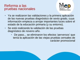 Ya se realizaron las validaciones y la primera aplicación de las nuevas pruebas diagnóstico de sexto grado, cuya información empieza a arrojar importantes luces sobre el estado de la educación primaria (y su entorno). Se está realizando la validación de las pruebas diagnóstico de noveno año. De paso... se eliminaron los efectos ‘perversos’ que tenía la aplicación de las viejas pruebas censales de carácter promocional Reforma a las  pruebas nacionales 