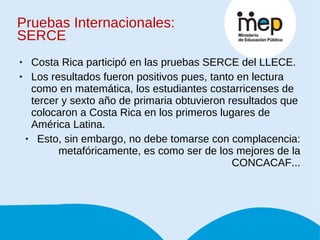 Pruebas Internacionales: SERCE Costa Rica participó en las pruebas SERCE del LLECE. Los resultados fueron positivos pues, tanto en lectura como en matemática, los estudiantes costarricenses de tercer y sexto año de primaria obtuvieron resultados que colocaron a Costa Rica en los primeros lugares de América Latina. Esto, sin embargo, no debe tomarse con complacencia: metafóricamente, es como ser de los mejores de la CONCACAF... 