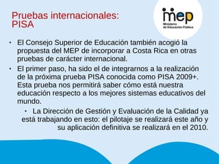 Pruebas internacionales: PISA El Consejo Superior de Educación también acogió la propuesta del MEP de incorporar a Costa Rica en otras pruebas de carácter internacional. El primer paso, ha sido el de integrarnos a la realización de la próxima prueba PISA conocida como PISA 2009+. Esta prueba nos permitirá saber cómo está nuestra educación respecto a los mejores sistemas educativos del mundo. La Dirección de Gestión y Evaluación de la Calidad ya está trabajando en esto: el pilotaje se realizará este año y su aplicación definitiva se realizará en el 2010. 