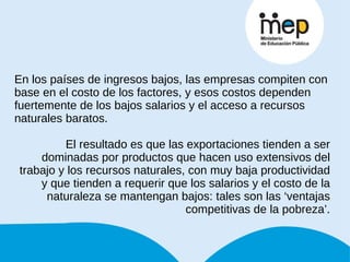 En los países de ingresos bajos, las empresas compiten con base en el costo de los factores, y esos costos dependen fuertemente de los bajos salarios y el acceso a recursos naturales baratos. El resultado es que las exportaciones tienden a ser dominadas por productos que hacen uso extensivos del trabajo y los recursos naturales, con muy baja productividad y que tienden a requerir que los salarios y el costo de la naturaleza se mantengan bajos: tales son las ‘ventajas competitivas de la pobreza’. 
