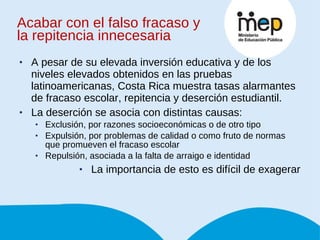 Acabar con el falso fracaso y la repitencia innecesaria A pesar de su elevada inversión educativa y de los niveles elevados obtenidos en las pruebas latinoamericanas, Costa Rica muestra tasas alarmantes de fracaso escolar, repitencia y deserción estudiantil. La deserción se asocia con distintas causas: Exclusión, por razones socioeconómicas o de otro tipo Expulsión, por problemas de calidad o como fruto de normas que promueven el fracaso escolar Repulsión, asociada a la falta de arraigo e identidad La importancia de esto es difícil de exagerar 