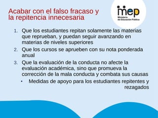 Que los estudiantes repitan solamente las materias que reprueban, y puedan seguir avanzando en materias de niveles superiores Que los cursos se aprueben con su nota ponderada anual Que la evaluación de la conducta no afecte la evaluación académica, sino que promueva la corrección de la mala conducta y combata sus causas Medidas de apoyo para los estudiantes repitentes y rezagados Acabar con el falso fracaso y la repitencia innecesaria 