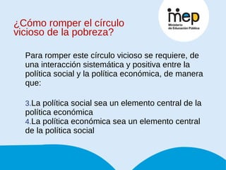 ¿Cómo romper el círculo vicioso de la pobreza? Para romper este círculo vicioso se requiere, de una interacción sistemática y positiva entre la política social y la política económica, de manera que: La política social sea un elemento central de la política económica La política económica sea un elemento central de la política social 