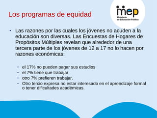Los programas de equidad Las razones por las cuales los jóvenes no acuden a la educación son diversas. Las Encuestas de Hogares de Propósitos Múltiples revelan que alrededor de una tercera parte de los jóvenes de 12 a 17 no lo hacen por razones económicas:  el 17% no pueden pagar sus estudios  el 7% tiene que trabajar  otro 7% prefieren trabajar.  Otro tercio expresa no estar interesado en el aprendizaje formal o tener dificultades académicas. 