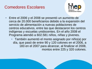 Comedores Escolares Entre el 2006 y el 2008 se presentó un aumento de cerca de 20.000 beneficiarios debido a la expansión del servicio de alimentación a nuevas poblaciones de centros educativos, entre las que destacaron los centros indígenas y escuelas unidocentes. En el año 2008 el Programa atendió a 602.581 niños, niñas y jóvenes.  También aumentó el monto asignado por niño(a) por día, que pasó de entre 90 y 120 colones en el 2006, a 183 en el 2007 para alcanzar, al finalizar el 2008, montos entre 225 y 320 colones. 