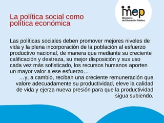 La política social como política económica Las políticas sociales deben promover mejores niveles de vida y la plena incorporación de la población al esfuerzo productivo nacional, de manera que mediante su creciente calificación y destreza, su mejor disposición y sus uso cada vez más sofisticado, los recursos humanos aporten un mayor valor a ese esfuerzo… … y, a cambio, reciban una creciente remuneración que valore adecuadamente su productividad, eleve la calidad de vida y ejerza nueva presión para que la productividad sigua subiendo. 