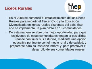 Liceos Rurales En el 2008 se comenzó el establecimiento de los Liceos Rurales para impartir el Tercer Ciclo y la Educación Diversificada en zonas rurales dispersas del país. Ese año se implementó un plan piloto en 18 comunidades.  De esta manera se abre una mejor oportunidad para que los jóvenes de estas comunidades tengan la posibilidad real de continuar sus estudios, mediante una opción educativa pertinente con el medio rural y de calidad, y prepararse para su inserción laboral y  para promover el desarrollo de sus comunidades rurales.  