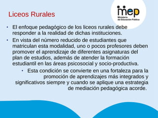 Liceos Rurales El enfoque pedagógico de los liceos rurales debe responder a la realidad de dichas instituciones.  En vista del número reducido de estudiantes que matriculan esta modalidad, uno o pocos profesores deben promover el aprendizaje de diferentes asignaturas del plan de estudios, además de atender la formación estudiantil en las áreas psicosocial y socio-productiva.  Esta condición se convierte en una fortaleza para la promoción de aprendizajes más integrados y significativos siempre y cuando se aplique una estrategia de mediación pedagógica acorde.  