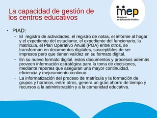 La capacidad de gestión de los centros educativos PIAD: El  registro de actividades, el registro de notas, el informe al hogar y el expediente del estudiante, el expediente del funcionario, la matricula, el Plan Operativo Anual (POA) entre otros, se transforman en documentos digitales, susceptibles de ser impresos pero que tienen validez en su formato digital.  En su nuevo formato digital, estos documentos y procesos además proveen información estratégica para la toma de decisiones, mediante reportes que aseguran una mayor continuidad, eficiencia y mejoramiento continuo.  La informatización del proceso de matrícula y la formación de grupos y horarios, entre otros, genera un gran ahorro de tiempo y recursos a la administración y a la comunidad educativa.  