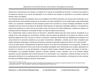PROPUESTA DE OPCIÓN TÉCNICA: EDUCACIÓN Y DESARROLLO INFANTIL
10
Elaborado por: Lic. María del Rosario Melquiades Arriaga Lic. Olivia Muñoz Ramírez Lic. Brenda Patricia Sánchez Olivo 2013
Queda claro que las técnicas y los métodos no resuelven por sí mismos las necesidades de formación, no evitan la improvisación y
la experiencia obtenida en la marcha del desempeño no es suficiente para alcanzar el desarrollo de una práctica profesional
eficiente, eficaz y de calidad10
Las demandas educativas de la población hacen que los objetivos de la Reforma Educativa y los recursos sean insuficientes, por lo
que la intervención de los asistentes educativos se ve forzada a una mayor participación con los profesionales a cargo del Desarrollo
Infantil. Las condiciones competitivas del área educativa privada más la inclusión de nuevas tecnologías manifiestan una clara
necesidad de formar técnicos educativos del desarrollo infantil capaces de implementar estrategias didácticas y de desarrollo en
instituciones educativas en el país, técnicos que puedan cuidar a los hijos de las madres trabajadoras o solteras que ingresan a la
actividad económica viéndose en la necesidad de dejar a sus hijos al cuidado de otra persona.
Por lo anteriormente citado la opción técnica en Educación y Desarrollo Infantil surge para formar técnicos competentes en el
cuidado de los niños apoyados en conocimientos científicos sobre las esferas del desarrollo con el objetivo de contribuir al sano
desarrollo integral de los niños. Así pues, el Técnico en Educación y Desarrollo Infantil tendrá las habilidades para insertarse en el
campo laboral de la educación preescolar ya que posee conocimientos, habilidades y actitudes que lo hacen competente para
realizar actividades asistenciales y educativas que fomenten y estimulen el desarrollo integral de los niños de 0 a 6 años de edad.
A la luz de estos hechos, el Departamento de Opciones Técnicas, en la tarea de la actualización de sus programas, consideró el
campo laboral de la Educación Inicial a partir de las innumerables necesidades, tanto institucionales como sociales, plasmadas en la
formación de Técnicos en el área del Desarrollo y Educación Infantil, basado el Modelo Educativo del Colegio de Ciencias y
Humanidades y sus postulados filosóficos: aprender a aprender, aprender a hacer y aprender a ser en su formación integral,
generando una gran expectativa para la pronta inserción en el campo laboral. Con la seguridad y confianza de lograr con ello una
participación del alumno en sus quehaceres dentro de las prácticas educativas y de estimulación, contribuyendo con esto a alcanzar
las metas que el Modelo Integral de educación Inicial plantea.
10
Breve Historia, características sociales, académicas, laborales, expectativas de profesionalización de las educadoras y asistentes educativas del Centro de Desarrollo Infantil.
Universidad de Sonora 1977 – 1999. Consultada en: http://tesis.uson.mx/digital/tesis/docs/8716/Capitulo1.pdf
 