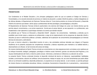PROPUESTA DE OPCIÓN TÉCNICA: EDUCACIÓN Y DESARROLLO INFANTIL
11
Elaborado por: Lic. María del Rosario Melquiades Arriaga Lic. Olivia Muñoz Ramírez Lic. Brenda Patricia Sánchez Olivo 2013
PRESENTACION
Con fundamento en el Modelo Educativo y los principios pedagógicos sobre los que se sustenta el Colegio de Ciencias y
Humanidades y a la creciente demanda de servicios en materia de educación y cuidado infantil de padres y madres trabajadoras en
las últimas décadas, el Departamento de Opciones Técnicas ofrece el Curso teorico-práctico en el área de Educación y Desarrollo
Infantil a los alumnos que deseen, dando apoyo a profesionistas del área psicológica, psicopedagógica y educativa.
El Departamento de Opciones Técnicas brinda la oportunidad a los alumnos del Colegio de cursar una Carrera técnica que les
permita adquirir conocimientos y una primer experiencia formal para el campo laboral, ya sea apoyando a un profesionista, auto
empleándose o bien aplicando su aprendizaje orientado a la carrera que decidan estudiar.
Se pretende que el “Técnico en Educación y Desarrollo Infantil” adquiera los conocimientos, habilidades y actitudes que lo
posibiliten para brindar apoyo y asistencia al profesionista a cargo de la implementación de los programas de desarrollo infantil y
educativo ya sea en instituciones públicas o privadas, valiéndose de la aplicación de conocimientos psicopedagógicos y/o diversas
técnicas de educación y estimulación.
Así pues, el alumno adquirirá y desarrollará durante el curso y las actividades prácticas laborales que integran el Programa
Académico de la presente propuesta las competencias necesarias y básicas requeridas para insertarse a la realidad laboral y
desempeñarse con eficacia en las funciones del campo de trabajo.
De manera interdisciplinaria la Opción Técnica vincula sus conocimientos con otras asignaturas tanto curriculares como optativas por
su enfoque humanista, biológico, pedagógico, psicológico e histórico social. Asimismo, gracias a la estructura del Programa y a la
riqueza interdisciplinaria del mismo, el alumno podrá conocer, informarse y orientarse en referencia a su elección de carrera.
La presente Opción Técnica contempla fomentar el desarrollo individual del alumno en tolerancia, responsabilidad, habilidades
sociales y comunicativas, solución de conflictos, toma de decisiones, trabajo en equipo, etc; así como herramientas que podrá utilizar
tanto en su formación académica, desarrollo profesional y la experiencia en el campo laboral, si así lo decide. Le permite participar
de manera diversa en actividades educativas, lúdicas y recreativas, favoreciendo el desarrollo de un pensamiento y razonamiento
 