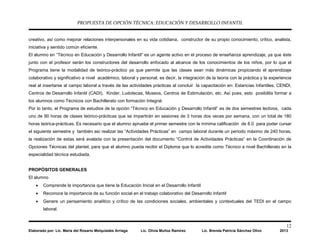 PROPUESTA DE OPCIÓN TÉCNICA: EDUCACIÓN Y DESARROLLO INFANTIL
12
Elaborado por: Lic. María del Rosario Melquiades Arriaga Lic. Olivia Muñoz Ramírez Lic. Brenda Patricia Sánchez Olivo 2013
creativo, así como mejorar relaciones interpersonales en su vida cotidiana, constructor de su propio conocimiento, crítico, analista,
iniciativa y sentido común eficiente.
El alumno en “Técnico en Educación y Desarrollo Infantil” es un agente activo en el proceso de enseñanza aprendizaje, ya que éste
junto con el profesor serán los constructores del desarrollo enfocado al alcance de los conocimientos de los niños, por lo que el
Programa tiene la modalidad de teórico-práctico ya que permite que las clases sean más dinámicas propiciando el aprendizaje
colaborativo y significativo a nivel académico, laboral y personal, es decir, la integración de la teoría con la práctica y la experiencia
real al insertarse al campo laboral a través de las actividades prácticas al concluir la capacitación en: Estancias Infantiles, CENDI,
Centros de Desarrollo Infantil (CADI), Kinder, Ludotecas, Museos, Centros de Estimulación, etc. Así pues, esto posibilita formar a
los alumnos como Técnicos con Bachillerato con formación Integral.
Por lo tanto, el Programa de estudios de la opción “Técnico en Educación y Desarrollo Infantil” es de dos semestres lectivos, cada
uno de 90 horas de clases teórico-prácticas que se impartirán en sesiones de 3 horas dos veces por semana, con un total de 180
horas teórica-prácticas. Es necesario que el alumno apruebe el primer semestre con la mínima calificación de 8.0 para poder cursar
el siguiente semestre y también así realizar las “Actividades Prácticas” en campo laboral durante un periodo máximo de 240 horas,
la realización de estas será avalada con la presentación del documento “Control de Actividades Prácticas” en la Coordinación de
Opciones Técnicas del plantel, para que el alumno pueda recibir el Diploma que lo acredite como Técnico a nivel Bachillerato en la
especialidad técnica estudiada.
PROPÓSITOS GENERALES
El alumno
• Comprende la importancia que tiene la Educación Inicial en el Desarrollo Infantil
• Reconoce la importancia de su función social en el trabajo colaborativo del Desarrollo Infantil
• Genere un pensamiento analítico y crítico de las condiciones sociales, ambientales y contextuales del TEDI en el campo
laboral.
 