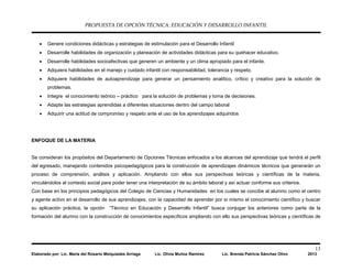 PROPUESTA DE OPCIÓN TÉCNICA: EDUCACIÓN Y DESARROLLO INFANTIL
13
Elaborado por: Lic. María del Rosario Melquiades Arriaga Lic. Olivia Muñoz Ramírez Lic. Brenda Patricia Sánchez Olivo 2013
• Genere condiciones didácticas y estrategias de estimulación para el Desarrollo Infantil
• Desarrolle habilidades de organización y planeación de actividades didácticas para su quehacer educativo.
• Desarrolle habilidades socioafectivas que generen un ambiente y un clima apropiado para el infante.
• Adquiera habilidades en el manejo y cuidado infantil con responsabilidad, tolerancia y respeto.
• Adquiere habilidades de autoaprendizaje para generar un pensamiento analítico, crítico y creativo para la solución de
problemas.
• Integre el conocimiento teórico – práctico para la solución de problemas y toma de decisiones.
• Adapte las estrategias aprendidas a diferentes situaciones dentro del campo laboral
• Adquirir una actitud de compromiso y respeto ante el uso de los aprendizajes adquiridos
ENFOQUE DE LA MATERIA
Se consideran los propósitos del Departamento de Opciones Técnicas enfocados a los alcances del aprendizaje que tendrá el perfil
del egresado, manejando contenidos psicopedagógicos para la construcción de aprendizajes dinámicos técnicos que generarán un
proceso de comprensión, análisis y aplicación. Ampliando con ellos sus perspectivas teóricas y científicas de la materia,
vinculándolos al contexto social para poder tener una interpretación de su ámbito laboral y así actuar conforme sus criterios.
Con base en los principios pedagógicos del Colegio de Ciencias y Humanidades en los cuales se concibe al alumno como el centro
y agente activo en el desarrollo de sus aprendizajes, con la capacidad de aprender por sí mismo el conocimiento científico y buscar
su aplicación práctica, la opción “Técnico en Educación y Desarrollo Infantil” busca conjugar los anteriores como parte de la
formación del alumno con la construcción de conocimientos específicos ampliando con ello sus perspectivas teóricas y científicas de
 