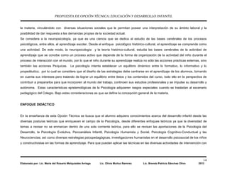 PROPUESTA DE OPCIÓN TÉCNICA: EDUCACIÓN Y DESARROLLO INFANTIL
14
Elaborado por: Lic. María del Rosario Melquiades Arriaga Lic. Olivia Muñoz Ramírez Lic. Brenda Patricia Sánchez Olivo 2013
la materia, vinculándolo con diversas situaciones sociales que le permitan poseer una interpretación de su ámbito laboral y la
posibilidad de dar respuesta a las demandas propias de la sociedad actual.
Se considera a la neuropsicología, ya que es una ciencia que se dedica al estudio de las bases cerebrales de los procesos
psicológicos, entre ellos, el aprendizaje escolar. Desde el enfoque psicológico histórico-cultural, el aprendizaje se comprende como
una actividad. De este modo, la neuropsicología y la teoría histórico-cultural, estudia las bases cerebrales de la actividad de
aprendizaje que se concibe como un proceso activo que depende de la forma de organización de la actividad del niño durante el
proceso de interacción con el mundo, por lo que el niño durante su aprendizaje realiza no sólo las acciones prácticas externas, sino
también las acciones Psíquicas. La psicología intenta establecer un equilibrio dinámico entre lo formativo, lo informativo y lo
propedéutico; por lo cual se considera que el diseño de las estrategias debe centrarse en el aprendizaje de los alumnos, tomando
en cuenta sus intereses pero tratando de lograr un equilibrio entre éstos y los contenidos del curso, todo ello en la perspectiva de
contribuir a prepararlos para que incorporen al mundo del trabajo, continúen sus estudios profesionales y se impulse su desarrollo y
autónoma. Estas características epistemológicas de la Psicología adquieren rasgos especiales cuando se trasladan al escenario
pedagógico del Colegio. Bajo estas consideraciones es que se define la concepción general de la materia.
ENFOQUE DIDÁCTICO
En la enseñanza de esta Opción Técnica se busca que el alumno adquiera conocimientos acerca del desarrollo infantil desde las
diversas posturas teóricas que enriquecen el campo de la Psicología, desde diferentes enfoques teóricos ya que la diversidad de
temas a revisar no se enmarcan dentro de una sola corriente teórica, para ello se revisan las aportaciones de la Psicología del
Desarrollo, la Psicología Evolutiva, Psicoanálisis Infantil, Psicología Humanista y Social, Psicología Cognitivo-Conductual y las
Neurociencias; así como diversas estrategias psicopedagógicas, investigaciones humanistas en el desarrollo psicosocial de los niños
y constructivistas en las formas de aprendizaje. Para que puedan aplicar las técnicas en las diversas actividades de intervención con
 