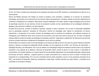 PROPUESTA DE OPCIÓN TÉCNICA: EDUCACIÓN Y DESARROLLO INFANTIL
15
Elaborado por: Lic. María del Rosario Melquiades Arriaga Lic. Olivia Muñoz Ramírez Lic. Brenda Patricia Sánchez Olivo 2013
el niño. Así mismo considera las propuestas de los programas educativos de la SEP cubriendo y contextualizando al alumno en su
campo laboral.
Dentro del Modelo Educativo del Colegio se concibe al profesor como orientador y facilitador en el proceso de enseñanza-
aprendizaje, promoviendo así la autonomía de los alumnos. Bajo esta perspectiva, el profesor además de dominar sólidamente los
contenidos y habilidades de su disciplina, debe adquirir diversas habilidades, entre ellas: diseñar o elegir estrategias que promuevan
el aprendizaje autónomo de sus alumnos, formas de evaluación acordes con las características de las estrategias diseñadas o
elegidas y para promover la reflexión y la meta cognición.
El papel de los alumnos: consiste en aprender a aprender, aprender a hacer y aprender a ser, es decir en desarrollar habilidades
para el aprendizaje autónomo: búsqueda de información, dominio de estrategias para mejorar la comprensión de lectura,
organización y recuperación de la misma, dominio de estrategias para la resolución de problemas, para elaborar proyectos de
investigación, para reflexionar sobre cómo se obtuvo el conocimiento, pero sobre todo cómo lo obtuvo él, etc. Por tanto, el presente
enfoque didáctico propicia el empleo de estrategias de búsqueda, selección, organización y elaboración de información que permitan
al alumno ensayar soluciones a problemas de investigación que él mismo se plantea.
El eje temático se consideró a partir de los aprendizajes que se desea que logre el alumno de modo que pueda integrar los aspectos
teóricos y técnicos, la temática de Desarrollo Infantil vinculado con los programas de la SEP y las Técnicas de intervención y
estrategia educativa y de estimulación. Por lo que se utilizará una metodología integral de enseñanza donde la teoría, los programas
educativos y las prácticas de la didáctica y técnicas del desarrollo infantil, permita al alumno no solo construir y comprender el
conocimiento, sino también aplicarlo en el campo laboral de manera flexible adaptándolo a las necesidades laborales, seleccionando
las técnicas al entorno, utilizando y logrando generar su propio conocimiento de su campo así como el interés e iniciativa de la
búsqueda de su autoaprendizaje. Por lo que los contenidos teóricos serán impartidos a la par con los programas educativos de la
SEP, y las técnicas del desarrollo infantil que corresponda a cada etapa. También permitirá una mejor revisión y abordaje de los
contenidos en los tiempos indicados.
 
