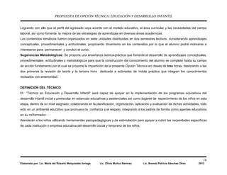 PROPUESTA DE OPCIÓN TÉCNICA: EDUCACIÓN Y DESARROLLO INFANTIL
16
Elaborado por: Lic. María del Rosario Melquiades Arriaga Lic. Olivia Muñoz Ramírez Lic. Brenda Patricia Sánchez Olivo 2013
Logrando con ello que el perfil del egresado vaya acorde con el modelo educativo, el área curricular y las necesidades del campo
laboral, así como fomenta la mejora de las estrategias de aprendizaje en diversas áreas académicas.
Los contenidos temáticos fueron organizados en siete unidades distribuidas en dos semestres lectivos, considerando aprendizajes
conceptuales, procedimentales y actitudinales, propiciando dinamismo en los contenidos por lo que el alumno podrá motivarse e
interesarse para permanecer y concluir el curso.
Sugerencias Metodológicas: Se propone una enseñanza teórica-práctica que fomente el desarrollo de aprendizajes conceptuales,
procedimentales, actitudinales y metodológicos para que la construcción del conocimiento del alumno se complete hasta su campo
de acción fundamento por el cual se propone la impartición de la presente Opción Técnica en clases de tres horas, destinando a las
dos primeras la revisión de teoría y la tercera hora dedicada a activiades de índole práctica que integren los conocimientos
revisados con anterioridad.
DEFINICIÓN DEL TÉCNICO
El “Técnico en Educación y Desarrollo Infantil” será capaz de apoyar en la implementación de los programas educativos del
desarrollo infantil inicial y preescolar en estancias educativas y asistenciales así como lugares de esparcimiento de los niños en esta
etapa, dentro de un nivel asignado; colaborando en la planificación, organización, aplicación y evaluación de dichas actividades, todo
esto en un ambiente educativo que promueva la confianza y el respeto, integrando a los padres de familia como agentes educativos
en su rol formador.
Atenderán a los niños utilizando herramientas psicopedagógicas y de estimulación para apoyar a cubrir las necesidades específicas
de cada institución o empresa educativa del desarrollo inicial y temprano de los niños.
 