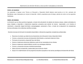 PROPUESTA DE OPCIÓN TÉCNICA: EDUCACIÓN Y DESARROLLO INFANTIL
17
Elaborado por: Lic. María del Rosario Melquiades Arriaga Lic. Olivia Muñoz Ramírez Lic. Brenda Patricia Sánchez Olivo 2013
PERFIL DE INGRESO
Los aspirantes a ingresar como Técnico en Educación y Desarrollo Infantil deberán estar inscritos en el 3er. semestre del
Bachillerato, estar interesados por conocer el desarrollo infantil y capacitarse para el trabajo; además de contar con las siguientes
habilidades.
PERFIL DE EGRESO
La formación que se ofrece permite al egresado, a través de la articulación de saberes de diversos campos, realizar actividades de
apoyo dirigidas a desarrollar e implementar programas y proyectos para atender de manera responsable y con iniciativa el
crecimiento y desarrollo integral del infante: psicopedagógico, psicosocial y físico, a través de la adquisición de competencias
técnicas enfocadas en los referentes científicos actuales.
Durante el proceso de formación el estudiante desarrollará o reforzará las siguientes competencias profesionales:
• Reconoce el contexto que determina los lineamientos de la Educación Inicial y Desarrollo Infantil.
• Conoce y comprende el proceso del desarrollo infantil desde su nacimiento hasta los 6 años.
• Promueve el crecimiento y desarrollo físico del infante.
• Genera e implementa situaciones didácticas a partir de las necesidades de los infantes.
• Genera e implementa material didáctico acorde a sus estrategias didácticas.
• Conoce y comprende el proceso enseñanza-aprendizaje.
• Aplica acciones de desarrollo y asistenciales para la atención infantil.
• Apoya en la implementación de los programas educativos apoyados en las teorías psicológicas del desarrollo del infante.
 