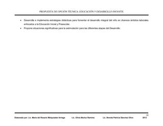 PROPUESTA DE OPCIÓN TÉCNICA: EDUCACIÓN Y DESARROLLO INFANTIL
18
Elaborado por: Lic. María del Rosario Melquiades Arriaga Lic. Olivia Muñoz Ramírez Lic. Brenda Patricia Sánchez Olivo 2013
• Desarrolla e implementa estrategias didácticas para fomentar el desarrollo integral del niño en diversos ámbitos laborales
enfocados a la Educación Inicial y Preescolar.
• Propone situaciones significativas para la estimulación para las diferentes etapas del Desarrollo.
 
