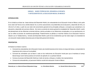 PROPUESTA DE OPCIÓN TÉCNICA: EDUCACIÓN Y DESARROLLO INFANTIL
20
Elaborado por: Lic. María del Rosario Melquiades Arriaga Lic. Olivia Muñoz Ramírez Lic. Brenda Patricia Sánchez Olivo 2013
UNIDAD I. BASES TEÓRICAS DEL DESARROLLO INFANTIL
Y ANTECEDENTES DE LA EDUCACION INICIAL EN MEXICO
INTRODUCCIÓN
En la Unidad se revisan las bases teóricas del Desarrollo Infantil y los antecedentes de la Educación Inicial en México como parte
de la visión del Técnico de su ámbito laboral. Es un primer acercamiento a la problemática de la educación y desarrollo del niño y la
niña de 0 a 6 años, a partir de una visión del conocimiento general de los principales enfoques y conceptos que caracterizan a la
educación y desarrollo de la primera infancia. Asi mismo se aborda de manera general la complejidad del Desarrollo Infantil a partir
del planteamiento de las diferentes corrientes teóricas, siendo puntuales en sus diferencias conceptuales y en sus aportaciones a lo
que se refiere al proceso de enseñanza-aprendizaje. Posteriormente se plantea un recorrido histórico de la Educación Inicial en
relación con el fortalecimiento y fomento del Desarrollo Infantil a partir de los fundamentos que han dado origen a la necesidad de
una educación desde edades tempranas para el desarrollo general del individuo.
PROPÓSITOS:
Al finalizar la Unidad el alumno:
• Conocerá los antecedentes de la Educación Inicial y las transformaciones de la misma a lo largo del tiempo y comprenderá la
importancia de la misma en la actualidad.
• Conocerá las actividades que se llevan a cabo en las instituciones de Educación Inicial para que al insertarse al campo
laboral tenga noción teórica-práctica al momento de aplicarlo en su quehacer laboral.
• Conozca el proceso del Desarrollo Infantil por medio de teorías, enfoques y modelos más representativos
• Conozca los antecedentes y el panorama histórico social de la educación Inicial en México
 