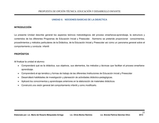 PROPUESTA DE OPCIÓN TÉCNICA: EDUCACIÓN Y DESARROLLO INFANTIL
25
Elaborado por: Lic. María del Rosario Melquiades Arriaga Lic. Olivia Muñoz Ramírez Lic. Brenda Patricia Sánchez Olivo 2013
UNIDAD II. NOCIONES BASICAS DE LA DIDÁCTICA
INTRODUCCIÓN
La presente Unidad describe general los aspectos teóricos metodológicos del proceso enseñanza-aprendizaje, la estructura y
contenidos de los diferentes Programas de Educación Inicial y Preescolar. Asimismo se pretende proporcionar conocimientos,
procedimientos y métodos particulares de la Didáctica, de la Educación Inicial y Preescolar así como un panorama general sobre el
comportamiento y conducta infantil.
PROPÓSITOS
Al finalizar la unidad el alumno:
• Comprenderá qué es la didáctica, sus objetivos, sus elementos, los métodos y técnicas que facilitan el proceso enseñana-
aprendizaje.
• Comprenderá el eje temático y formas de trabajo de las diferentes Instituciones de Educación Inicial y Preescolar
• Desarrollará habilidades de investigación y planeación de actividades didáctico-pedagógicas.
• Aplicará los conocimientos y aprendizajes anteriores en la elaboración de materiales didácticos
• Construirá una visión general del comportamiento infantil y como modificarlo.
 