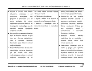 PROPUESTA DE OPCIÓN TÉCNICA: EDUCACIÓN Y DESARROLLO INFANTIL
27
Elaborado por: Lic. María del Rosario Melquiades Arriaga Lic. Olivia Muñoz Ramírez Lic. Brenda Patricia Sánchez Olivo 2013
• Conoce el proceso para planear
situaciones didácticas y así
programar actividades que
propicien el aprendizaje y su rol
como facilitador del mismo.
Desarrolla habilidades básicas de
investigación metodológica que le
permitan elaborar situaciones
didácticas sencillas.
• Comprende que existen diferentes
tipos de material didáctico al igual
que sus diversas aplicaciones,
usos y funciones. Desarrolla
habilidades para elaborar material
didáctico sencillo.
• Desarrolla habilidades de solución
de conflictos y toma de decisiones
ya que cuenta con pocos
materiales para realizar un material
didáctico, propiciando así la
4.3. Cantos, juegos, juguetes, música
y literatura infantil.
4.4. Técnicas grafo-plásticas
5. Reglas y limites en el aula en el
proceso de enseñanza-aprendizaje.
6. Métodos y estrategias para la
enseñanza aprendizaje en equidad de
género.
tendrá como objetivo que analice y
seleccione su propia información.
• Elaboración de una situación
didáctica teniendo presente su
estructura: surgimiento, elección y
planeación. Ejecución y desarrollo.
Cierre y evaluación. Al igual que
sus propósitos, tiempo y
competencias a desarrollar,
favorecer o fortalecer.
• Elaborará material didáctico
valiéndose de su creatividad y
material simple: cartón, tabla,
micas, resistol, etc.
• Seleccionará diferentes tipos de
cantos y juegos para aplicarlos
según el propósito o competencia a
favorecer dentro de una situación
didáctica teniendo el desarrollo
cognitivo, afectivo y social del niño.
 