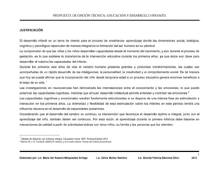 PROPUESTA DE OPCIÓN TÉCNICA: EDUCACIÓN Y DESARROLLO INFANTIL
3
Elaborado por: Lic. María del Rosario Melquiades Arriaga Lic. Olivia Muñoz Ramírez Lic. Brenda Patricia Sánchez Olivo 2013
JUSTIFICACIÓN
El desarrollo infantil es un tema de interés para el proceso de enseñanza- aprendizaje donde las dimensiones social, biológica,
cognitiva y psicológica repercuten de manera integral en la formación del ser humano en su plenitud.
La comprensión de que las niñas y los niños desarrollan capacidades desde el momento del nacimiento, y aún durante el proceso de
gestación, es lo que sostiene la importancia de la intervención educativa durante los primeros años, ya que éstos son clave para
desarrollar al máximo las capacidades del infante.
Durante los primeros seis años de vida el cerebro humano presenta grandes y profundas transformaciones, las cuales van
acompañadas de un rápido desarrollo de las inteligencias, la personalidad, la creatividad y el comportamiento social. De tal manera
que hoy se puede afirmar que la incorporación del niño desde temprana edad a un proceso educativo genera enormes beneficios a
lo largo de su vida. 1
Las investigaciones en neurociencias han demostrado las interrelaciones entre el conocimiento y las emociones, lo que puede
potenciar las capacidades cognitivas, mientras que el buen desarrollo intelectual permite entender y controlar las emociones.2
Las capacidades cognitivas y emocionales resultan fuertemente estructuradas si se dispone de una intensa fase de estimulación e
interacción en los primeros años. La diversidad y flexibilidad de esta estimulación sobre los infantes en este periodo tendrá una
influencia decisiva en el desarrollo de capacidades posteriores.
Considerando que el desarrollo del cerebro es continuo, la intervención que favorezca el desarrollo óptimo e integral, junto con el
aprendizaje del niño, también deben ser continuos. Por esta razón, el aprendizaje durante la primera infancia debe basarse en
interacciones de calidad a partir de actividades lúdicas con otros niños, su familia y las personas que los atienden.
1
Modelo de Atención con Enfoque Integral. Educación Inicial. SEP. Primera Edición 2012.
2
Solms, M. y O. Turnbull, (2004) El cerebro y el mundo interior. Fondo de Cultura Económica
 