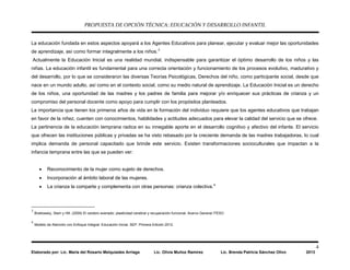 PROPUESTA DE OPCIÓN TÉCNICA: EDUCACIÓN Y DESARROLLO INFANTIL
4
Elaborado por: Lic. María del Rosario Melquiades Arriaga Lic. Olivia Muñoz Ramírez Lic. Brenda Patricia Sánchez Olivo 2013
La educación fundada en estos aspectos apoyará a los Agentes Educativos para planear, ejecutar y evaluar mejor las oportunidades
de aprendizaje, así como formar integralmente a los niños.3
Actualmente la Educación Inicial es una realidad mundial, indispensable para garantizar el óptimo desarrollo de los niños y las
niñas. La educación infantil es fundamental para una correcta orientación y funcionamiento de los procesos evolutivo, madurativo y
del desarrollo, por lo que se consideraron las diversas Teorías Psicológicas, Derechos del niño, como participante social, desde que
nace en un mundo adulto, así como en el contexto social, como su medio natural de aprendizaje. La Educación Inicial es un derecho
de los niños, una oportunidad de las madres y los padres de familia para mejorar y/o enriquecer sus prácticas de crianza y un
compromiso del personal docente como apoyo para cumplir con los propósitos planteados.
La importancia que tienen los primeros años de vida en la formación del individuo requiere que los agentes educativos que trabajan
en favor de la niñez, cuenten con conocimientos, habilidades y actitudes adecuados para elevar la calidad del servicio que se ofrece.
La pertinencia de la educación temprana radica en su innegable aporte en el desarrollo cognitivo y afectivo del infante. El servicio
que ofrecen las instituciones públicas y privadas se ha visto rebasado por la creciente demanda de las madres trabajadoras, lo cual
implica demanda de personal capacitado que brinde este servicio. Existen transformaciones socioculturales que impactan a la
infancia temprana entre las que se pueden ver:
• Reconocimiento de la mujer como sujeto de derechos.
• Incorporación al ámbito laboral de las mujeres.
• La crianza la comparte y complementa con otras personas: crianza colectiva.4
3
Brailowsky, Stein y Hill. (2009) El cerebro averiado: plasticidad cerebral y recuperación funcional. Acervo General ITESO
4
Modelo de Atención con Enfoque Integral. Educación Inicial. SEP. Primera Edición 2012.
 