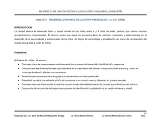 PROPUESTA DE OPCIÓN TÉCNICA: EDUCACIÓN Y DESARROLLO INFANTIL
43
Elaborado por: Lic. María del Rosario Melquiades Arriaga Lic. Olivia Muñoz Ramírez Lic. Brenda Patricia Sánchez Olivo 2013
UNIDAD V. DESARROLLO INFANTIL EN LA ETAPA PREESCOLAR (4 a 5.11 AÑOS)
INTRODUCCION
La unidad abarca el desarrollo físico y social normal de los niños entre 4 y 6 años de edad, periodo que abarca muchos
acontecimientos fundamentales. El alumno revisa que etapa se encuentra llena de cambios constantes y determinantes en el
desarrollo de la personalidad y autoconcepto de los hijos, de logros de aprendizaje y socialización asi como de comprensión del
mundo al cual está a punto de entrar.
Propósitos:
Al finalizar la unidad, el alumno:
• Conocerá cómo se desenvuelven evolutivamente los procesos del desarrollo infantil del niño preescolar.
• Comprenderá los diversos factores que interviene en el crecimiento del infante, la importancia del entorno y cómo se
construye la relación afectiva con su entorno.
• Revisará como se construye el lenguaje y el pensamiento en edad preescolar.
• Entenderá los retos que enfrenta el niño al incursionar a un mundo nuevo y diferente: su primera escuela.
• Conocerá cómo se interioriza la conciencia moral a través del establecimiento de normas y prohibiciones del entorno
• Comprende la importancia del juego como proceso de identificación y adaptación a su medio ambiente y social.
 