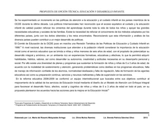 PROPUESTA DE OPCIÓN TÉCNICA: EDUCACIÓN Y DESARROLLO INFANTIL
5
Elaborado por: Lic. María del Rosario Melquiades Arriaga Lic. Olivia Muñoz Ramírez Lic. Brenda Patricia Sánchez Olivo 2013
Se ha experimentado un incremento en las políticas de atención a la educación y el cuidado infantil en los países miembros de la
OCDE durante la última década. Los políticos Internacionales han reconocido que el acceso equitativo al cuidado y la educación
infantil de calidad pueden reforzar los cimientos del aprendizaje durante toda la vida de todos los niños y apoyar las grandes
necesidades educativas y sociales de las familias. Existe la necesidad de reforzar el conocimiento de los métodos adoptados por los
diferentes países, junto con los éxitos obtenidos y los retos encontrados. Reconociendo que esta información y análisis de los
diversos países pueden contribuir a un mejor desarrollo de políticas.
El Comité de Educación de la OCDE puso en marcha una Revisión Temática de las Políticas de Educación y Cuidado Infantil en
1998.5
A nivel nacional, las diversas instituciones que atienden a la población infantil consideran la importancia de la educación
inicial como el servicio educativo que se brinda a niñas y niños menores de seis años de edad, con el propósito de potencializar su
desarrollo integral y armónico, en un ambiente rico en experiencias formativas, educativas y afectivas, lo que le permitirá adquirir
habilidades, hábitos, valores, así como desarrollar su autonomía, creatividad y actitudes necesarias en su desempeño personal y
social. Por ello existe una diversidad de planes y programas que sustentan la formación de niños y niñas de 0 a 3 años de edad, de
acuerdo con la modalidad de sostenimiento y atención, generando problemáticas como desfaso en los programas educativos, falta
de manejo de información confiable de los alumnos, normatividad desfasada y falta de regulación, falta de formación de los agentes
educativos así como su preparación continua, servicios y recursos ineficientes y falta de supervisión en los servicios.
En la reforma educativa 2008-2009 se conformó un equipo interinstitucional que buscaba entre sus objetivos contribuir al
mejoramiento de la calidad de los servicios de Educación Inicial mediante el diseño de un Modelo de Atención con Enfoque Integral
para favorecer el desarrollo físico, afectivo, social y cognitivo de niños y niñas de 0 a 3 años de edad en todo el país; en su
propuesta plantearon los acuerdos hacia las acciones para la mejora en la Educación Inicial:6
5
Guía para Programas de Cuidado y Desarrollo en la Infancia Temprana, Banco Interamericano de Desarrollo
6
Programa de Fortalecimiento de Educación Temprana y El Desarrollo Infantil. 2009. SEP, CONAEDU.
 