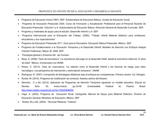 PROPUESTA DE OPCIÓN TÉCNICA: EDUCACIÓN Y DESARROLLO INFANTIL
59
Elaborado por: Lic. María del Rosario Melquiades Arriaga Lic. Olivia Muñoz Ramírez Lic. Brenda Patricia Sánchez Olivo 2013
• Programa de Educación Inicial (1997). SEP. Subsecretaria de Educación Básica. Unidad de Educación Inicial
• Programa de Educación Preescolar 2004. Curso de Formación y Actualización Profesional para el Personal Docente de
Educación Preescolar. Volumen I y II. Subsecretaría de Educación Básica. Dirección General de Desarrollo Curricular. SEP.
• Programa y materiales de apoyo para el estudio. Desarrollo Infantil I y II. SEP
• Programa Internacional para la Educación del Trabajo. (2005). “Trabajo infantil Material didáctico para profesores,
educadores y sus organizaciones”
• Programa de Educación Preescolar 2011. Guía para la Educadora. Educación Básica Preescolar. México. SEP.
• Programa de Fortalecimiento a la Educación Temprana y el Desarrollo Infantil: Modelos de Atención con Enfoque Integral
(Versión Preliminar). Marzo 30, 2009. SEP.
• Psicología general y Evolutiva del ser humano
• Reza, S. (2008). Tesis de licenciatura:” La importancia del juego en el desarrollo Infatil, desde el nacimiento hasta los 12 años
de edad”. México, Incorporada a la UNAM:
• Rivera, C. (2013). Tesis de Licenciatura: “La relación entre el Desarrollo Infantil y los factores de riesgo para daño
neurológico: una perspectiva de intervención y estimulación temprana”. UNAM.
• Rodríguez, R. (2007). Compendio de Estrategias didácticas bajo el enfoque por competencias. Primera versión. Cd. Obregón.
• Ronda. M. (2010). Programa de modificación de conducta. Nuestra señora del Rosario.
• Sánchez, C y Gil. (2012). Aplicación de Programas de Atención Temprana siguiendo un modelo educativo. Educar en
Revista. Núm. 43, enero-marzo, pp.33-48. Universidade Federal do Paraná. Brasil.
http://www.redalyc.org/articulo.oa?id=155023646004
• Vega, A. (2003). Programa de Educación Rural. Cartografía. Manual de Apoyo para Material Didáctico. División de
Educación General. Ministerio de Educación. México. SEP
• Werba, M y cols. (2004). Técnicas Plásticas. “Colores”.
 