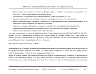 PROPUESTA DE OPCIÓN TÉCNICA: EDUCACIÓN Y DESARROLLO INFANTIL
6
Elaborado por: Lic. María del Rosario Melquiades Arriaga Lic. Olivia Muñoz Ramírez Lic. Brenda Patricia Sánchez Olivo 2013
• Diseñar e implementar el Modelo de Atención con Enfoque Integral para fortalecer la construcción de capacidades en los
niños de 0 a 3 años de edad en los diferentes contextos del país.
• Promover nuevas formas de relación de los agentes educativos con los niños menores de 3 años.
• Impulsar estrategias y formas de participación de diversos sectores gubernamentales y de la sociedad civil.
• Apoyar acciones de formación, capacitación y actualización de los agentes educativos que atienden a esta población, de las
diversas instituciones y modalidades que ofrecen Educación Inicial.
• Implementar estrategias que fortalezcan el vínculo entre la familia, la comunidad, agentes educativos y los niños.
• Elaborar lineamientos de operación que orienten la prestación de los servicios en las diferentes instituciones.
• Ampliar la cobertura de manera paulatina, hasta cubrir la demanda.
Este grupo interinstitucional se integró con la participación de la Presidencia de la República, el DIF, IMSS,ISSSTE, la SEP, UPN,
CONAFE, SEDESOL, Organismos de la sociedad civil, Dirección General de Educación Indígena, SNTE, UAM, UNAM, IPN,
Petróleos Mexicanos, Programa de Educación Básica para niñas y niños de Familias Agrícolas Jornaleras Migrantes, Proyecto de
Atención Educativa a Hijas e Hijos de Madres y Padres en Reclusión.
Breve Historia de la Educación Inicial en México
Los antecedentes de la Educación Inicial se sitúan desde los tiempos de las culturas mesoamericanas en donde el niño ocupaba un
lugar de gran importancia dentro del marco familiar. Los aztecas, toltecas, chichimecas se referían a él como “piedra preciosa”,
”colibrí” y “piedra de jade” manifestando así el respeto y cuidado hacia ellos.
Durante la conquista española trajo consigo un sinnúmero de huérfanos. En esta situación la participación de los religiosos fue
decisiva en la transformación religiosa. En la época colonial las “casas de expósitos” fueron las únicas instituciones de atención
infantil, su labor estaba limitada al cuidado y la alimentación de los niños a través de las “amas” donde los niños permanecían hasta
 
