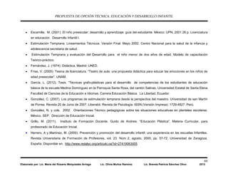PROPUESTA DE OPCIÓN TÉCNICA: EDUCACIÓN Y DESARROLLO INFANTIL
60
Elaborado por: Lic. María del Rosario Melquiades Arriaga Lic. Olivia Muñoz Ramírez Lic. Brenda Patricia Sánchez Olivo 2013
• Escamilla, M. (2001) .El niño preescolar: desarrollo y aprendizaje: guía del estudiante. México: UPN, 2001 26 p. Licenciatura
en educación. Desarrollo Infantil I.
• Estimulación Temprana. Lineamientos Técnicos. Versión Final. Mayo 2002. Centro Nacional para la salud de la infancia y
adolescencia secretaria de salud.
• Estimulación Temprana y evaluación del Desarrollo para el niño menor de dos años de edad. Modelo de capacitación
Teórico-práctico.
• Fernández, J. (1974): Didáctica. Madrid: UNED.
• Frías, V. (2005). Tesina de licenciatura. “Teatro de aula: una propuesta didáctica para educar las emociones en los niños de
edad preescolar”. UNAM.
• García, L. (2012). Tesis. “Técnicas grafo-plásticas para el desarrollo de competencias de los estudiantes de educación
básica de la escuela Medina Domínguez en la Parroquia Santa Rosa, del cantón Salinas. Universidad Estatal de Santa Elena
Facultad de Ciencias de la Educación e Idiomas. Carrera Educación Básica. La Libertad. Ecuador.
• González, C. (2007). Los programas de estimulación temprana desde la perspectiva del maestro. Universidad de san Martín
de Porres. Revista 20 de Junio de 2007. Liberabit. Revista de Psicología. ISSN (Versión Impresa): 1729-4827. Perú.
• González, N. y cols. 2002. Orientaciones Técnico pedagógicas sobre las situaciones educativas en planteles escolares.
México. SEP. Dirección de Educación Inicial.
• Grillo, M. (2011). Instituto de Formación Docente. Guido de Andreis. “Educación Plástica”. Materia Curricular, para
profesorado de Educación Inicial.
• Herrero, A y Martínez, M. (2000). Prevención y promoción del desarrollo infantil: una experiencia en las escuelas Infantiles.
Revista Universitaria de Formación de Profesores, vol. 23. Núm 2, agosto, 2000, pp. 57-72. Universidad de Zaragoza.
España. Disponible en: http://www.redalyc.org/articulo.oa?id=27419063005
 