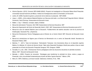 PROPUESTA DE OPCIÓN TÉCNICA: EDUCACIÓN Y DESARROLLO INFANTIL
61
Elaborado por: Lic. María del Rosario Melquiades Arriaga Lic. Olivia Muñoz Ramírez Lic. Brenda Patricia Sánchez Olivo 2013
• Informe Ejecutivo. (2010). Convenio SEP-UNAM (IISUE). Proyecto de Investigación en Educación Básica Nivel Preescolar.
Universidad nacional Autónoma de México. Instituto de Investigaciones sobre la Universidad y la Educación.
• Leñero, M. (2009). Equidad de género y prevención de la violencia en preescolar. SEP-UNAM.
• López, L. (2005). ¿Cómo elaborar Material Didáctico con Recursos del medio en el Nivel Inicial? Segunda Edición. Editorial.
Centenario. Santo Domingo. Subsecretaria de Educación Inicial.
• Mallart. J. Cap. 1: Didáctica, concepto, objeto y finalidad.
• Manual de estimulación Temprana. Abril 1999. Subsecretaria de Servicios Educativos. SEP
• Manual de Organización del Centro de Desarrollo Infantil. (1997). SEP: Subsecretaria de Servicios Educativos para el D.F.
• Manual de usos de material Didáctico para la Educación. Fortalecimiento del sistema educativo rural de la provincia de
Andahuaylas. Asociación Paz y Esperanza.
• Manual de Orientaciones Técnico Pedagógicas para el Director de un Centro Infantil. SEP: Dirección de Educación Inicial.
2000.
• Manual de orientaciones de Higiene para el Servicio de Alimentación de un centro de Desarrollo Infantil. Secretaria de
Educación Pública. 2000.
• Martínez, T. (2011). Tesis de licenciatura: “Estimulación Temprana: Una herramienta eficaz en el desarrollo cognitivo
Medina, G y Méndez, W. Informe de Servicio Social. Taller sobre Desarrollo Psicológico Infantil para padres e hijos en edad
preescolar en el Centro de Educación Preescolar Zaragoza. FES. Zaragoza. UNAM.
• González, N. y cols. 2002. Orientaciones Técnico pedagógicas sobre las situaciones educativas en planteles escolares.
México. SEP. Dirección de Educación Inicial.
• Memetla, J. (2005). Proyecto de innovación. “Estrategias para transformar la actividad de ritmos, cantos y juegos en
Preescolar, como una actividad fundamental para el jardín de Niños “Ignacio Ramírez”.” México. UPN.
• Mena, B. (1997): Didáctica y currículum escolar. Salamanca: Anthema, 2ª ed., 1998.
 