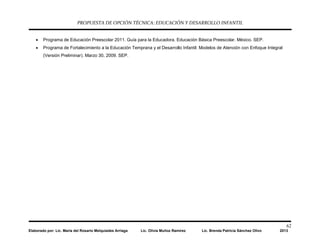 PROPUESTA DE OPCIÓN TÉCNICA: EDUCACIÓN Y DESARROLLO INFANTIL
62
Elaborado por: Lic. María del Rosario Melquiades Arriaga Lic. Olivia Muñoz Ramírez Lic. Brenda Patricia Sánchez Olivo 2013
• Programa de Educación Preescolar 2011. Guía para la Educadora. Educación Básica Preescolar. México. SEP.
• Programa de Fortalecimiento a la Educación Temprana y el Desarrollo Infantil: Modelos de Atención con Enfoque Integral
(Versión Preliminar). Marzo 30, 2009. SEP.
 