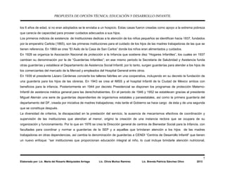 PROPUESTA DE OPCIÓN TÉCNICA: EDUCACIÓN Y DESARROLLO INFANTIL
7
Elaborado por: Lic. María del Rosario Melquiades Arriaga Lic. Olivia Muñoz Ramírez Lic. Brenda Patricia Sánchez Olivo 2013
los 6 años de edad, si no eran adoptados se le enviaba a un hospicio. Estas casas fueron creadas como apoyo a la extrema pobreza
que carecía de capacidad para proveer cuidados adecuados a sus hijos.
Los primeros indicios de existencia de Instituciones dedicas a la atención de los niños pequeños se identifican hacia 1837, fundados
por la emperatriz Carlota (1865), son las primeras instituciones para el cuidado de los hijos de las madres trabajadoras de las que se
tienen referencia. En 1869 se crea “El Asilo de la Casa de San Carlos” donde los niños eran alimentados y cuidados.
En 1928 se organiza la Asociación Nacional de protección a la Infancia que sostiene diez “Hogares Infantiles”, los cuales en 1937
cambian su denominación por la de “Guarderías Infantiles”; en ese mismo periodo la Secretaria de Salubridad y Asistencia funda
otras guarderías y establece el Departamento de Asistencia Social Infantil; por lo tanto, surgen guarderías para atender a los hijos de
los comerciantes del mercado de la Merced y empleados del Hospital General entre otros.
En 1939 el presidente Lázaro Cárdenas convierte los talleres fabriles en una cooperativa, incluyendo en su decreto la fundación de
una guardería para los hijos de las obreras. En 1943 se crea el IMSS y el hospital Infantil de la Ciudad de México ambos con
beneficios para la infancia. Posteriormente en 1944 por decreto Presidencial se disponen los programas de protección Materno-
Infantil de asistencia médica general para las derechohabientes. En el periodo de 1946 y 1952 se establecen gracias al presidente
Miguel Alemán una serie de guarderías dependientes de organismos estatales y paraestatales, así como la primera guardería del
departamento del DF, creada por iniciativa de madres trabajadoras; más tarde el Gobierno se hace cargo de ésta y de una segunda
que se constituye después.
La diversidad de criterios, la discapacidad en la prestación del servicio, la ausencia de mecanismos efectivos de coordinación y
supervisión de las instituciones que atendían al menor, origino la creación de una instancia rectora que se ocupara de su
organización y funcionamiento. Por lo que en 1976 se crea la Dirección general de centros de Bienestar Social para la Infancia, con
facultades para coordinar y normar a guarderías de la SEP y a aquellas que brindaran atención a los hijos de las madres
trabajadoras en otras dependencias, así cambia la denominación de guarderías a CENDI “Centros de Desarrollo Infantil” que tienen
un nuevo enfoque: “ser instituciones que proporcionan educación integral al niño, lo cual incluye brindarle atención nutricional,
 