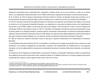PROPUESTA DE OPCIÓN TÉCNICA: EDUCACIÓN Y DESARROLLO INFANTIL
8
Elaborado por: Lic. María del Rosario Melquiades Arriaga Lic. Olivia Muñoz Ramírez Lic. Brenda Patricia Sánchez Olivo 2013
asistencial y estimulación para su desarrollo físico, cognoscitivo y afectivo social”; por lo que se comenzó a contar con un equipo
técnico y con capacitación del personal dentro de los CENDI conformando programas encaminados a normar las áreas técnicas.
El 27 de febrero de 1978 se deroga la denominación Dirección General de Centros de Bienestar Social para la Infancia y se le
nombra Dirección General de Educación Materno Infantil, ampliando así su cobertura en el DF como al interior de la República.
En 1979 se recupera la Escuela para Auxiliares Educativos de Guarderías que dependía de la Secretaria del Trabajo y se le cambia
el nombre por el de Escuela para Asistentes Educativos y se implementa un nuevo plan de estudios acorde a las necesidades de
este servicio en los CENDI. Debido a la demanda del servicio para atender a niños menores de 4 años, se crea el programa No
escolarizado (1980) el cual empieza a operar en 1981 en 16 estados de la República. El programa requería de la participación activa
de ambos padres en la actividad educativa, se decidió cambiar nuevamente la denominación a la Dirección de Educación Materno
Infantil por Dirección General de Educación Inicial. En 1985, debido a la reestructuración pública desaparece la Dirección General de
Educación Inicial para quedar integrada como una dirección de área de la Dirección General de la Educación Preescolar.7
En 1990 se conforma la Unidad de Educación Inicial, la cual pasa a depender directamente de la Subsecretaria de Educación
Elemental.
La actual Reforma Educativa de México (2013) ha considerado la enseñanza en las etapas de desarrollo inicial y temprana de vital
importancia y las diversas investigaciones del desarrollo y educación han fundamentado las modificaciones en los programas
educativos, así como implementación de programas de estimulación temprana en diversas instituciones educativas y de desarrollo
infantil. 8
En el 2008 se crea el Programa de Fortalecimiento a la Educación Temprana y el Desarrollo Infantil para contribuir al mejoramiento
de la calidad de los servicios de Educación Inicial, mediante el diseño de un Modelo de Atención con Enfoque Integral para favorecer
el desarrollo físico, afectivo, social y cognitivo de las niñas y niños de 0 a 3 años.
7
Programa de Educación Inicial (1997). SEP. Subsecretaria de Educación Básica. Unidad de Educación Inicial
8
Breve Historia, características sociales, académicas, laborales, expectativas de profesionalización de las educadoras y asistentes educativas del Centro de Desarrollo Infantil.
Universidad de Sonora 1977 – 1999. Consultada en: http://tesis.uson.mx/digital/tesis/docs/8716/Capitulo1.pdf
 
