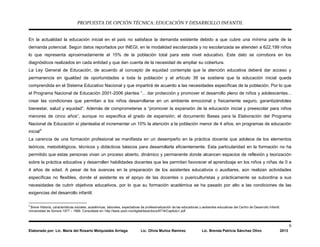 PROPUESTA DE OPCIÓN TÉCNICA: EDUCACIÓN Y DESARROLLO INFANTIL
9
Elaborado por: Lic. María del Rosario Melquiades Arriaga Lic. Olivia Muñoz Ramírez Lic. Brenda Patricia Sánchez Olivo 2013
En la actualidad la educación inicial en el país no satisface la demanda existente debido a que cubre una mínima parte de la
demanda potencial. Según datos reportados por INEGI, en la modalidad escolarizada y no escolarizada se atienden a 622,199 niños
lo que representa aproximadamente el 15% de la población total para este nivel educativo. Este dato se corrobora en los
diagnósticos realizados en cada entidad y que dan cuenta de la necesidad de ampliar su cobertura.
La Ley General de Educación, de acuerdo al concepto de equidad contempla que la atención educativa deberá dar acceso y
permanencia en igualdad de oportunidades a toda la población y el artículo 39 se sostiene que la educación inicial queda
comprendida en el Sistema Educativo Nacional y que impartirá de acuerdo a las necesidades específicas de la población. Por lo que
el Programa Nacional de Educación 2001-2006 plantea “... dar protección y promover el desarrollo pleno de niños y adolescentes...
crear las condiciones que permitan a los niños desarrollarse en un ambiente emocional y físicamente seguro, garantizándoles
bienestar, salud y equidad”. Además de comprometerse a “promover la expansión de la educación inicial y preescolar para niños
menores de cinco años”, aunque no especifica el grado de expansión; el documento Bases para la Elaboración del Programa
Nacional de Educación sí planteaba el incrementar un 10% la atención a la población menor de 4 años, en programas de educación
inicial9
La carencia de una formación profesional se manifiesta en un desempeño en la práctica docente que adolece de los elementos
teóricos, metodológicos, técnicos y didácticos básicos para desarrollarla eficientemente. Esta particularidad en la formación no ha
permitido que estas personas vivan un proceso abierto, dinámico y permanente donde alcancen espacios de reflexión y teorización
sobre la práctica educativa y desarrollen habilidades docentes que les permitan favorecer el aprendizaje en los niños y niñas de 0 a
4 años de edad. A pesar de los avances en la preparación de los asistentes educativos o auxiliares, aún realizan actividades
específicas no flexibles, donde el asistente es el apoyo de las docentes o puericulturistas y prácticamente se subordina a sus
necesidades de cubrir objetivos educativos, por lo que su formación académica se ha pasado por alto a las condiciones de las
exigencias del desarrollo infantil.
9
Breve Historia, características sociales, académicas, laborales, expectativas de profesionalización de las educadoras y asistentes educativas del Centro de Desarrollo Infantil.
Universidad de Sonora 1977 – 1999. Consultada en: http://tesis.uson.mx/digital/tesis/docs/8716/Capitulo1.pdf
 