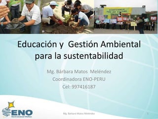Educación y Gestión Ambiental
    para la sustentabilidad
      Mg. Bárbara Matos Meléndez
        Coordinadora ENO-PERU
            Cel: 997416187



            Mg. Bárbara Matos Meléndez   1
 